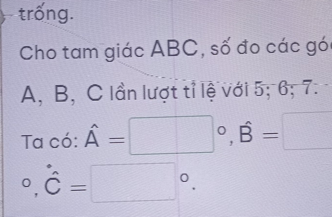 trống. 
Cho tam giác ABC, số đo các gói
A, B, C lần lượt tỉ lệ với 5; 6; 7. 
Ta có: hat A=□°, hat B=□°, hat C=□°