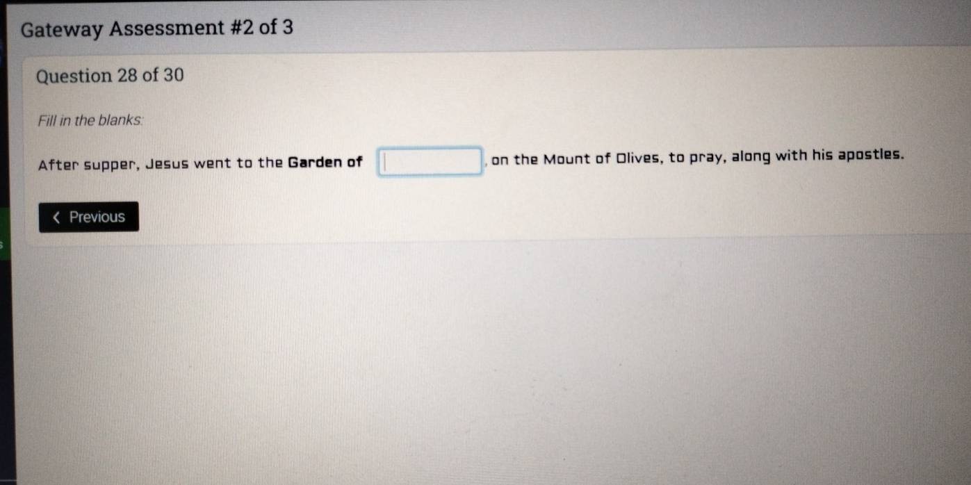 Gateway Assessment #2 of 3 
Question 28 of 30 
Fill in the blanks: 
After supper, Jesus went to the Garden of □ , on the Mount of Olives, to pray, along with his apostles. 
Previous