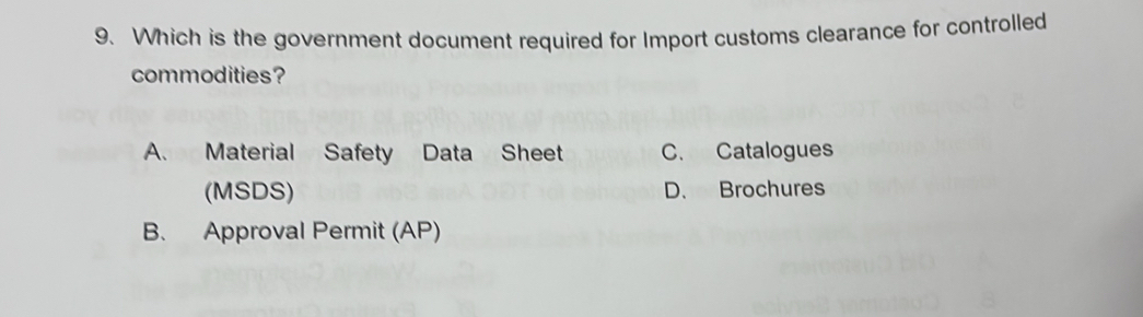 Which is the government document required for Import customs clearance for controlled
commodities?
A. Material Safety Data Sheet C. Catalogues
(MSDS) D. Brochures
B. Approval Permit (AP)