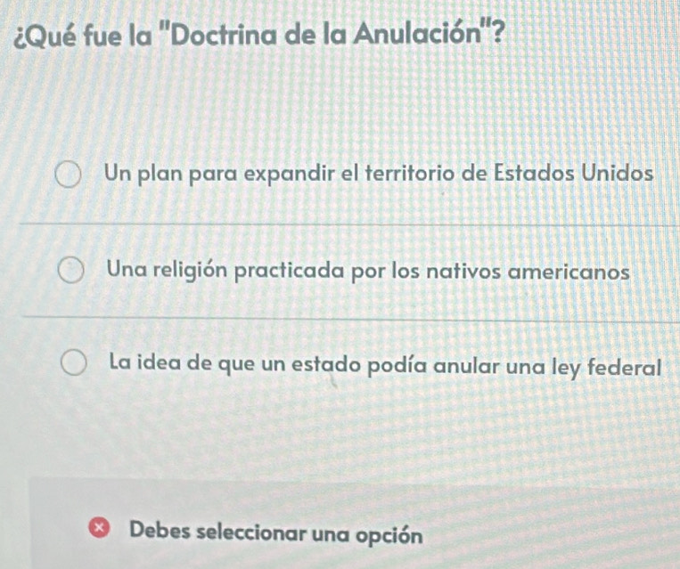 ¿Qué fue la 'Doctrina de la Anulación'?
Un plan para expandir el territorio de Estados Unidos
Una religión practicada por los nativos americanos
La idea de que un estado podía anular una ley federal
×) Debes seleccionar una opción