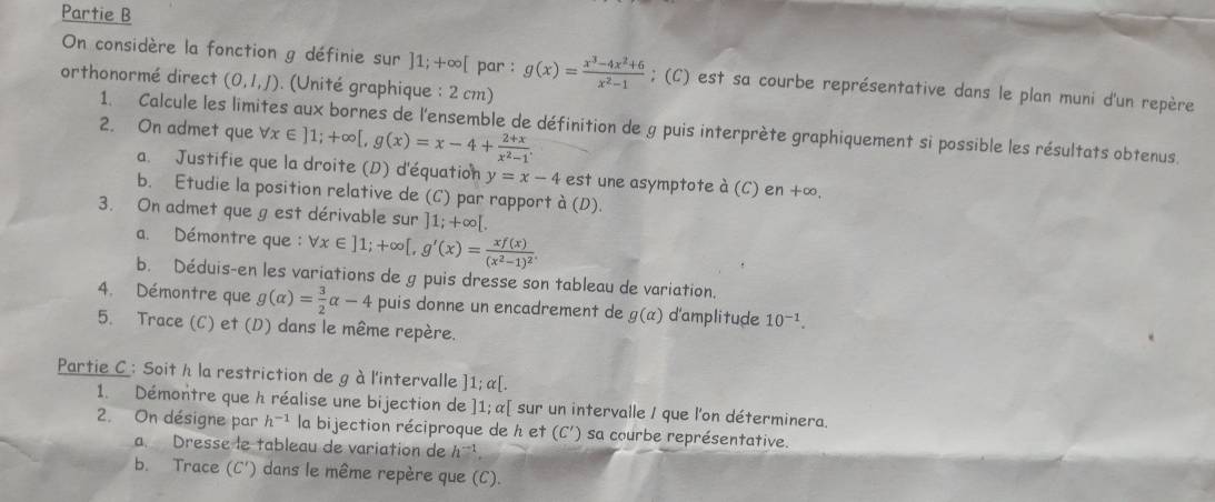 Partie B
On considère la fonction g définie sur ]1;+∈fty [ par : g(x)= (x^3-4x^2+6)/x^2-1 ; (C) est sa courbe représentative dans le plan muni d'un repère
orthonormé direct (0,1,J). (Unité graphique : 2 cm)
2. On admet que forall x∈ ]1;+∈fty [,g(x)=x-4+ (2+x)/x^2-1 .
1. Calcule les limites aux bornes de l'ensemble de définition de g puis interprète graphiquement si possible les résultats obtenus.
a. Justifie que la droite (D) d'équation y=x-4 est une asymptote a(C) en +∞.
b. Etudie la position relative de (C) par rapport à (D).
3. On admet que gest dérivable sur 1;+∈fty [.
a. Démontre que : forall x∈ ]1;+∈fty [,g'(x)=frac xf(x)(x^2-1)^2
b. Déduis-en les variations de g puis dresse son tableau de variation.
4. Démontre que g(alpha )= 3/2 alpha -4 puis donne un encadrement de g(alpha ) d'amplitude 10^(-1).
5. Trace (C) et (D) dans le même repère.
Partie C: Soit h la restriction de g àl'intervalle ] 1:alpha [.
1. Démontre que h réalise une bijection de ]1;alpha [ I sur un intervalle / que l'on déterminera.
2. On désigne par h^(-1) la bijection réciproque de h et (C') sa courbe représentative.
a. Dresse le tableau de variation de h^(-1).
b. Trace (C') dans le même repère que (C).