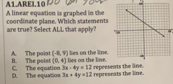 A1.AREI.10 10
A linear equation is graphed in the
coordinate plane. Which statements
are true? Select ALL that apply? 0
A. The point (-8,9) lies on the line.
B. The point (0,4) lies on the line.
C. The equation 3x-4y=12 represents the li
D. The equation 3x+4y=12 represents the line.