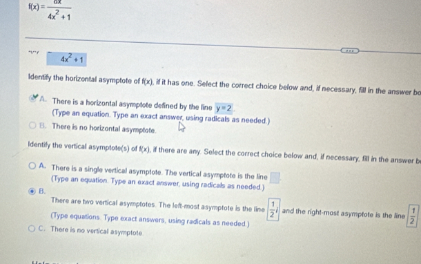 f(x)= 6x/4x^2+1 
4x^2+1
Identify the horizontal asymptote of f(x) , if it has one. Select the correct choice below and, if necessary, fill in the answer bo
A. There is a horizontal asymptote defined by the line y=2. 
(Type an equation. Type an exact answer, using radicals as needed.)
B. There is no horizontal asymptote.
Identify the vertical asymptote(s) of f(x) , if there are any. Select the correct choice below and, if necessary, fill in the answer b
A. There is a single vertical asymptote. The vertical asymptote is the line □. 
(Type an equation. Type an exact answer, using radicals as needed.)
B.
There are two vertical asymptotes. The left-most asymptote is the line  1/2 i and the right-most asymptote is the line  1/2 
(Type equations. Type exact answers, using radicals as needed.)
C. There is no vertical asymptote