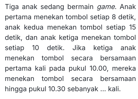 Tiga anak sedang bermain game. Anak 
pertama menekan tombol setiap 8 detik, 
anak kedua menekan tombol setiap 15
detik, dan anak ketiga menekan tombol 
setiap 10 detik. Jika ketiga anak 
menekan tombol secara bersamaan 
pertama kali pada pukul 10.00, mereka 
menekan tombol secara bersamaan 
hingga pukul 10.30 sebanyak ... kali.