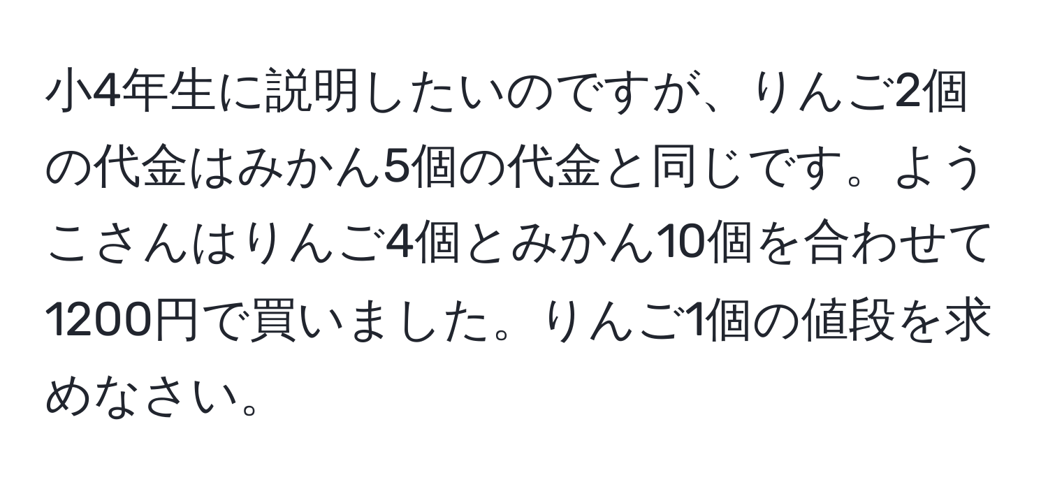 小4年生に説明したいのですが、りんご2個の代金はみかん5個の代金と同じです。ようこさんはりんご4個とみかん10個を合わせて1200円で買いました。りんご1個の値段を求めなさい。