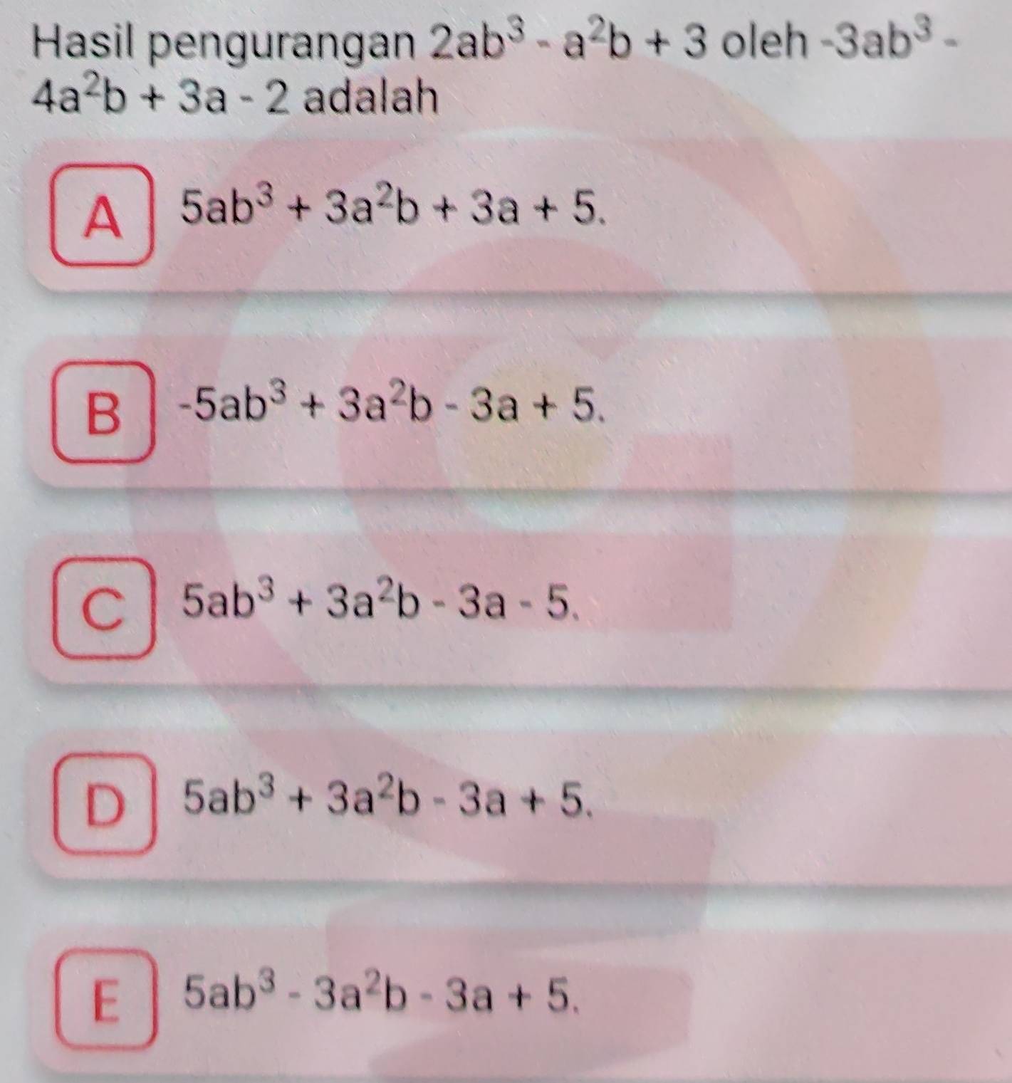 Hasil pengurangan 2ab^3-a^2b+3 oleh -3ab^3-
4a^2b+3a-2 adalah
A 5ab^3+3a^2b+3a+5.
B -5ab^3+3a^2b-3a+5.
C 5ab^3+3a^2b-3a-5.
D 5ab^3+3a^2b-3a+5.
E 5ab^3-3a^2b-3a+5.