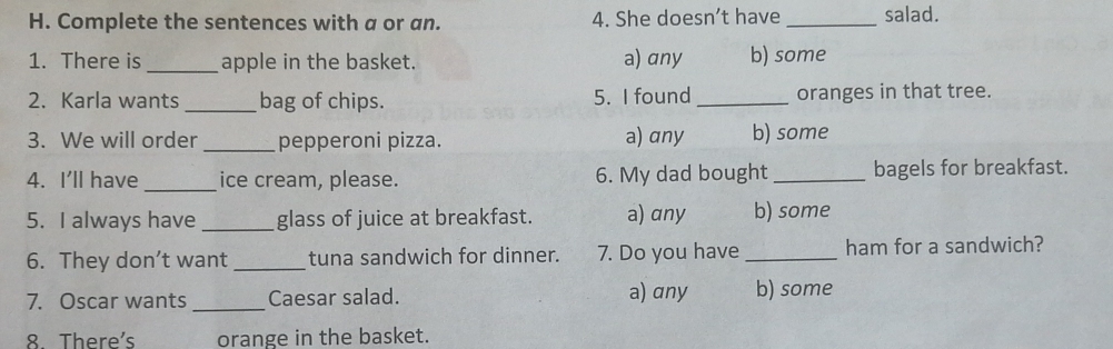 Complete the sentences with a or an. 4. She doesn’t have _salad.
1. There is _apple in the basket. a) any b) some
2. Karla wants _bag of chips. 5. I found _oranges in that tree.
3. We will order_ pepperoni pizza. a) any b) some
4. I'll have _ice cream, please. 6. My dad bought _bagels for breakfast.
5. I always have _glass of juice at breakfast. a) any b) some
6. They don’t want _tuna sandwich for dinner. 7. Do you have _ham for a sandwich?
7. Oscar wants _Caesar salad. a) any b) some
8 There's orange in the basket.