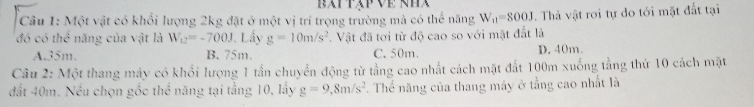 Bai táp Về NHa
Câu 1: Một vật có khổi lượng 2kg đặt ở một vị trí trọng trường mà có thế năng W_t1=800J. Thả vật rơi tự do tới mặt đất tại
đó có thể năng của vật là W_12=-700J Lầy g=10m/s^2. Vật đã tơi từ độ cao so với mặt đất là
A. 35m. B. 75m. C. 50m. D. 40m.
Câu 2: Một thang máy có khối lượng 1 tần chuyển động từ tằng cao nhất cách mặt đất 100m xuống tằng thứ 10 cách mặt
đất 40m. Nếu chọn gốc thể năng tại tầng 10, lấy g=9,8m/s^2. Thế năng của thang máy ở tầng cao nhất là