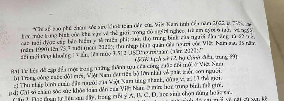 “Chi số bao phủ chăm sóc sức khoẻ toàn dân của Việt Nam tính đến năm 2022 là 73%, cao 
hơn mức trung bỉnh của khu vực và thế giới, trọng đó ngýời nghèo, trẻ em dýới 6 tuổi và ngời 
cao tuổi đýợc cấp bảo hiểm y tế miễn phí; tuổi thọ trung bình của người dân tăng từ 62 tuổi 
(năm 1990) lên 73,7 tuổi (năm 2020); thu nhập bình quân đầu người của Việt Nam sau 35 năm 
đồi mới tăng khoảng 17 lần, lên mức 3.512 USD /người/năm (năm 2020).” 
(SGK Lịch sử 12, bộ Cánh diều, trang 69). 
Aa) Tư liệu đề cập đến một trong những thành tựu của công cuộc đổi mới ở Việt Nam. 
b) Trong công cuộc đổi mới, Việt Nam đạt tiến bộ lớn nhất về phát triển con người. 
c) Thu nhập bình quân đầu người của Việt Nam tăng nhanh, đứng vị trí 17 thế giới. 
p d) Chỉ số chăm sóc sức khỏe toàn dân của Việt Nam ở mức hơn trung bình thế giới. 
Câu 2, Đọc đoan tư liệu sau đây, trong mỗi ý A, B, C, D, học sinh chọn đúng hoặc sai. 
rình đó cải mới và cải cũ xen kẽ