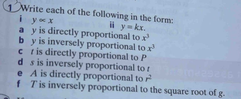 Write each of the following in the form: 
i yalpha x
i y=kx. 
a y is directly proportional to x^3
b y is inversely proportional to x^3
c t is directly proportional to P
d s is inversely proportional to t
e A is directly proportional to r^2
f T is inversely proportional to the square root of g.