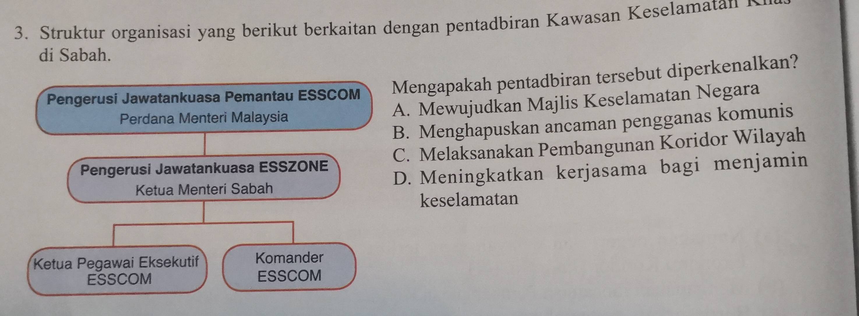 Struktur organisasi yang berikut berkaitan dengan pentadbiran Kawasan Keselamatan 
di Sabah.
Pengerusi Jawatankuasa Pemantau ESSCOM Mengapakah pentadbiran tersebut diperkenalkan?
Perdana Menteri Malaysia
A. Mewujudkan Majlis Keselamatan Negara
B. Menghapuskan ancaman pengganas komunis
Pengerusi Jawatankuasa ESSZONE C. Melaksanakan Pembangunan Koridor Wilayah
Ketua Menteri Sabah D. Meningkatkan kerjasama bagi menjamin
keselamatan
Ketua Pegawai Eksekutif Komander
ESSCOM ESSCOM