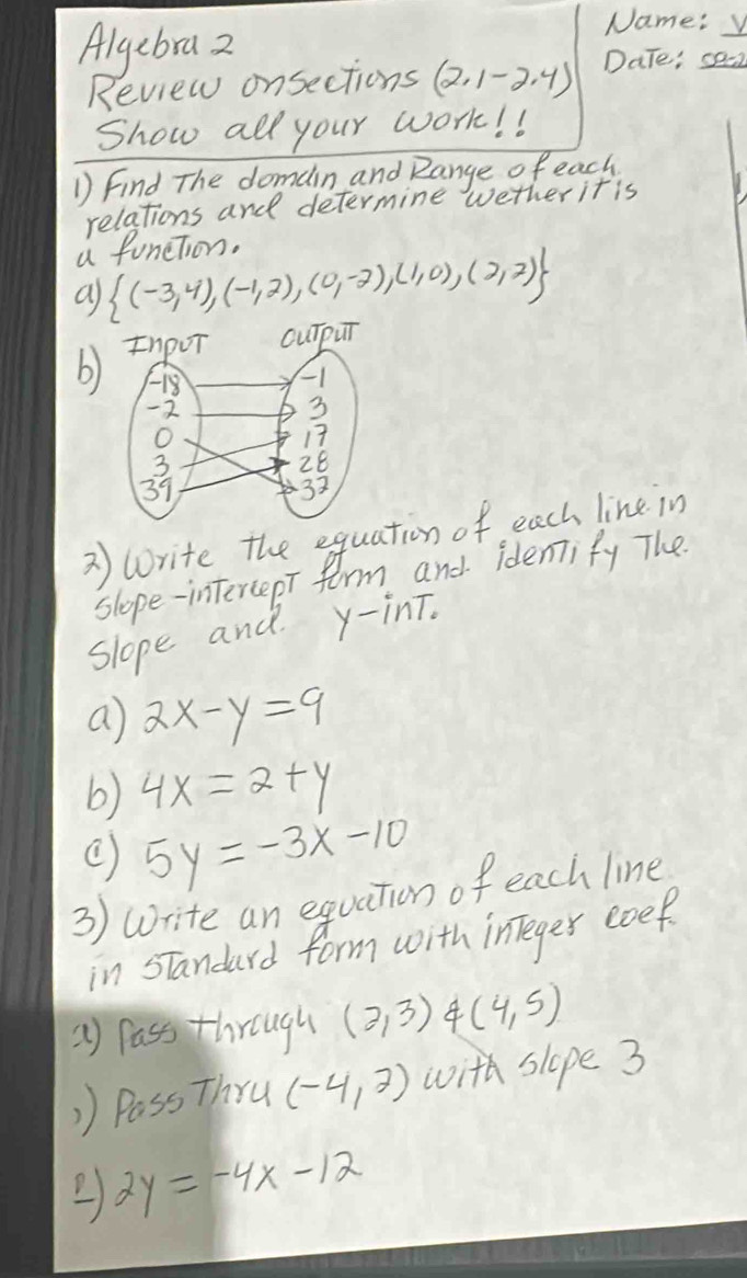 Algebra 2 
Name: 
Review onsections (2,1-2,4) Date: _ c9-2 
Show all your work! ! 
1 Find The domain and Range of each 
relations and determine wether it is 
a funetion. 
a  (-3,4),(-1,2),(0,-2),(1,0),(2,2)
b) OuTpur 
2) corite the equation of, each line in 
slope-intercepT farm and identify The 
slope and y -inT. 
a 2x-y=9
b) 4x=2+y
( 5y=-3x-10
3) write an equation of each line 
in sTandard form with inTeger eoef 
2) pass through (2,3) 4 (4,5)
)) Pass Thru (-4,2) with slope 3
2y=-4x-12