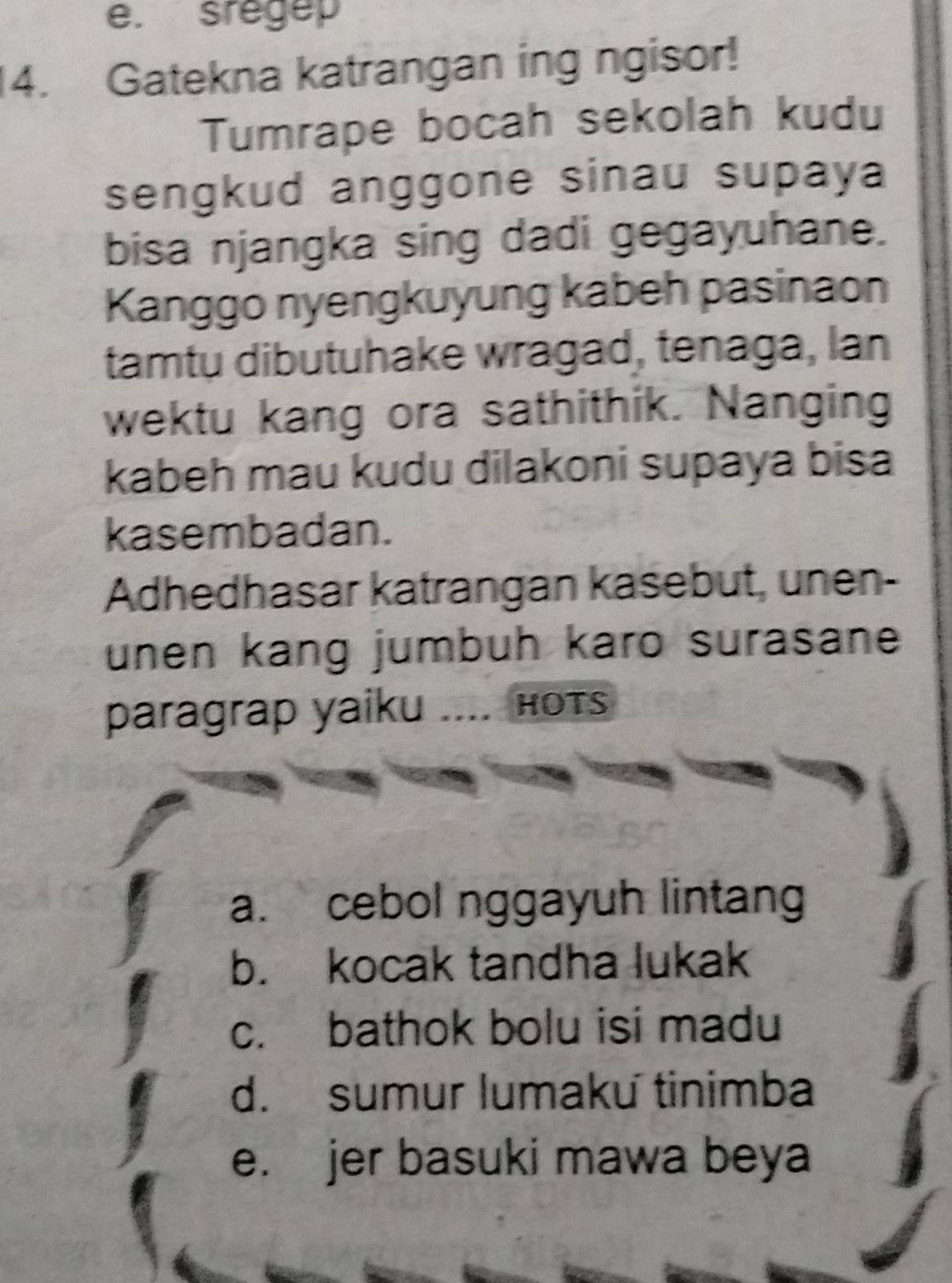 sregep
4. Gatekna katrangan ing ngisor!
Tumrape bocah sekolah kudu
sengkud anggone sinau supaya
bisa njangka sing dadi gegayuhane.
Kanggo nyengkuyung kabeh pasinaon
tamtu dibutuhake wragad, tenaga, lan
wektu kang ora sathithik. Nanging
kabeh mau kudu dilakoni supaya bisa
kasembadan.
Adhedhasar katrangan kasebut, unen-
unen kang jumbuh karo surasane
paragrap yaiku .... hots
a. cebol nggayuh lintang
b. kocak tandha lukak
c. bathok bolu isi madu
d. sumur lumaku tinimba
e. jer basuki mawa beya