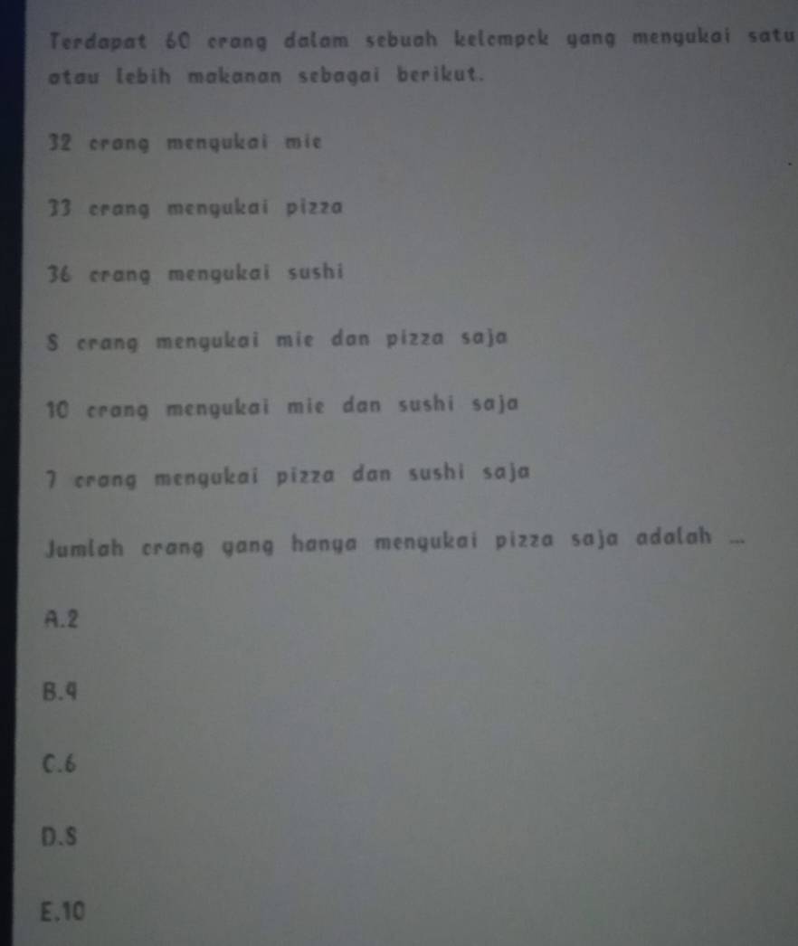 Terdapat 60 crang dalam sebuah kelompck yang menyukai satu
otau lebih makanan sebagai berikut.
32 crang menyukai mie
33 crang menyukai pizza
36 crang mengukai sushi
$ crang mengukai mie dan pizza saja
10 crang menyukai mie dan sushi saja
7 crang mengukai pizza dan sushi saja
Jumlah crang yang hanya menyukai pizza saja adalah
A. 2
B. 4
C. 6
D. S
E. 10