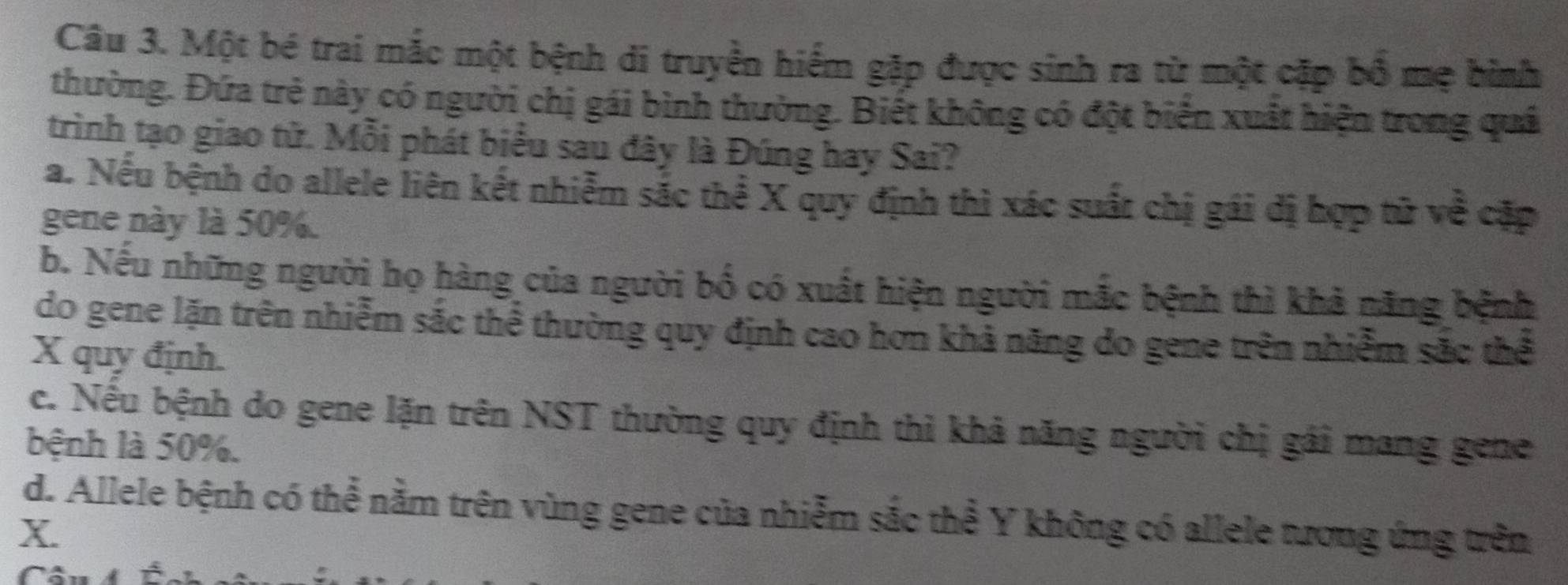 Một bé trai mắc một bệnh di truyền hiểm gặp được sinh ra từ một cặp bổ mẹ bình
thường. Đứa trẻ này có người chị gái bình thường. Biết không có đột biển xuất hiện trong quả
trình tạo giao tử. Mỗi phát biểu sau đây là Đúng hay Sai?
a. Nếu bệnh do allele liên kết nhiễm sắc thể X quy định thì xác suất chị gái đị hợp tử về cặp
gene này là 50%.
b. Nếu những người họ hàng của người bố có xuất hiện người mắc bệnh thì khả năng bệnh
do gene lặn trên nhiễm sắc thể thường quy định cao hơn khả năng đo gene trên nhiễm sắc thể
X quy định.
c. Nếu bệnh do gene lặn trên NST thường quy định thì khả năng người chị gái mang gene
bệnh là 50%.
d. Allele bệnh có thể nằm trên vùng gene của nhiễm sắc thể Y không có allele tương ứng trên
X