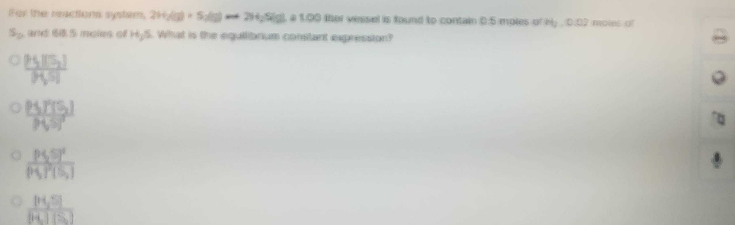 For the reactions system, 2H_2(g)+S_2(g)to 2H_2S(g) , a 1.00 lfter vessel is found to contain 0.5 moles of H_2, 0.02 moles of
S_2 and 68.5 moies of H_2S. What is the equilibrium constant expression?
frac [HS_2][S_2][H_2S]
frac P5,P(5)P(5)^2
frac [H_2S]^2[H_2]^2[S_2]
frac [H_2S][H_2][S]