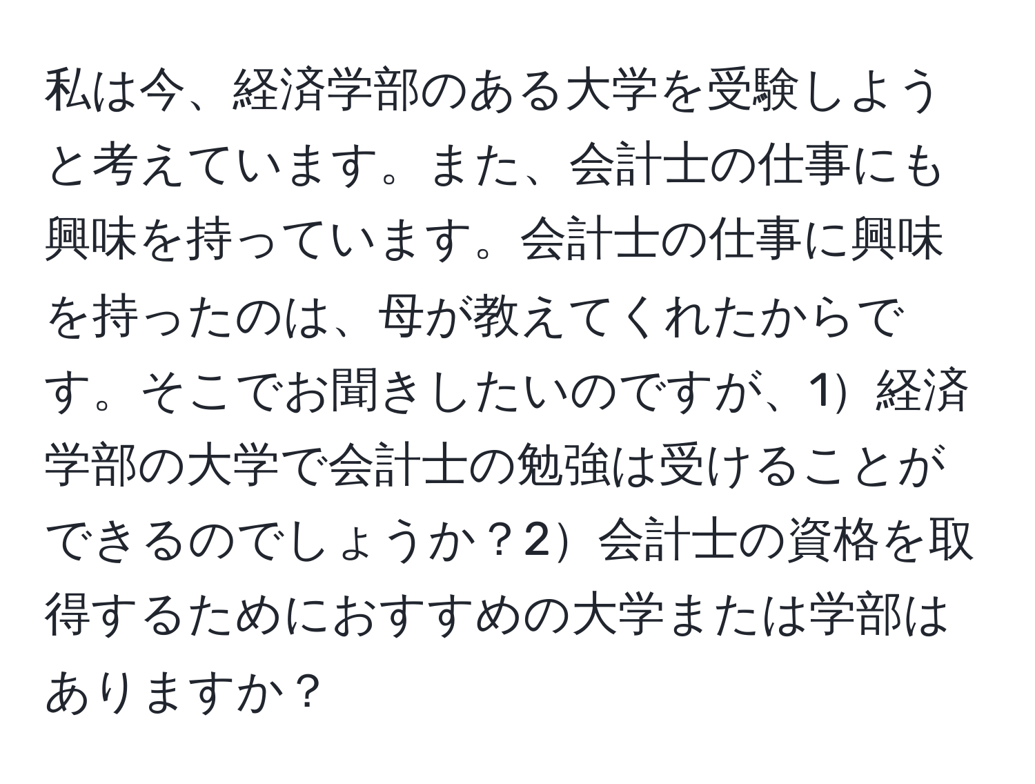 私は今、経済学部のある大学を受験しようと考えています。また、会計士の仕事にも興味を持っています。会計士の仕事に興味を持ったのは、母が教えてくれたからです。そこでお聞きしたいのですが、1経済学部の大学で会計士の勉強は受けることができるのでしょうか？2会計士の資格を取得するためにおすすめの大学または学部はありますか？