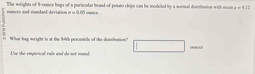 The weights of 9-ounce bags of a particular brand of potato chips can be modeled by a normal distribution with mean mu =9.12
5
ounces and standard deviation sigma =0.05 ounce. 
What bag weight is at the 84th percentile of the distribution?
ounces
Use the empirical rule and do not round.