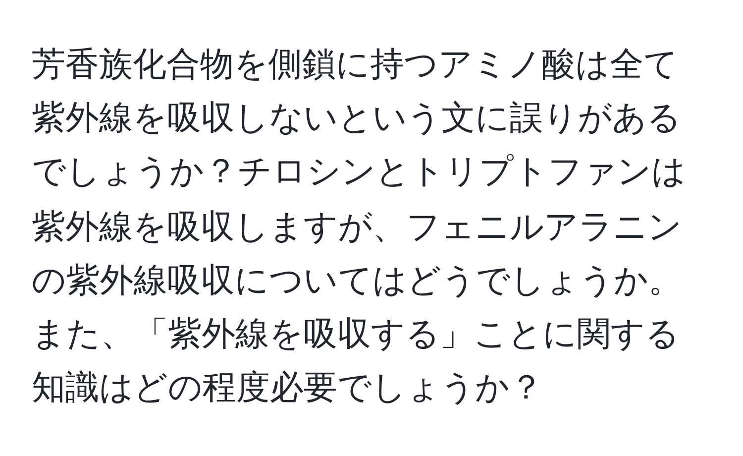 芳香族化合物を側鎖に持つアミノ酸は全て紫外線を吸収しないという文に誤りがあるでしょうか？チロシンとトリプトファンは紫外線を吸収しますが、フェニルアラニンの紫外線吸収についてはどうでしょうか。また、「紫外線を吸収する」ことに関する知識はどの程度必要でしょうか？