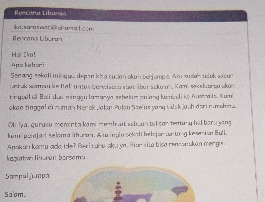 Rencana Liburan 
ika.saraswati@ahamail.com 
Rencana Liburan 
Hai Ika! 
Apa kabar? 
Senang sekali minggu depan kita sudah akan berjumpa. Aku sudah tidak sabar 
untuk sampai ke Bali untuk berwisata saat libur sekolah. Kami sekeluarga akan 
tinggal di Bali dua minggu lamanya sebelum pulang kembali ke Australia. Kami 
akan tinggal di rumah Nenek Jalan Pulau Saelus yang tidak jauh dari rumahmu. 
Oh iya, guruku meminta kami membuat sebuah tulisan tentang hal baru yang 
kami pelajari selama liburan. Aku ingin sekali belajar tentang kesenian Bali. 
Apakah kamu ada ide? Beri tahu aku ya. Biar kita bisa rencanakan mengisi 
kegiatan liburan bersama. 
Sampai jumpa. 
Salam,