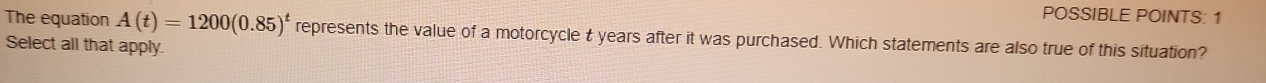 POSSIBLE POINTS: 1 
The equation A(t)=1200(0.85)^t represents the value of a motorcycle t years after it was purchased. Which statements are also true of this situation? 
Select all that apply.