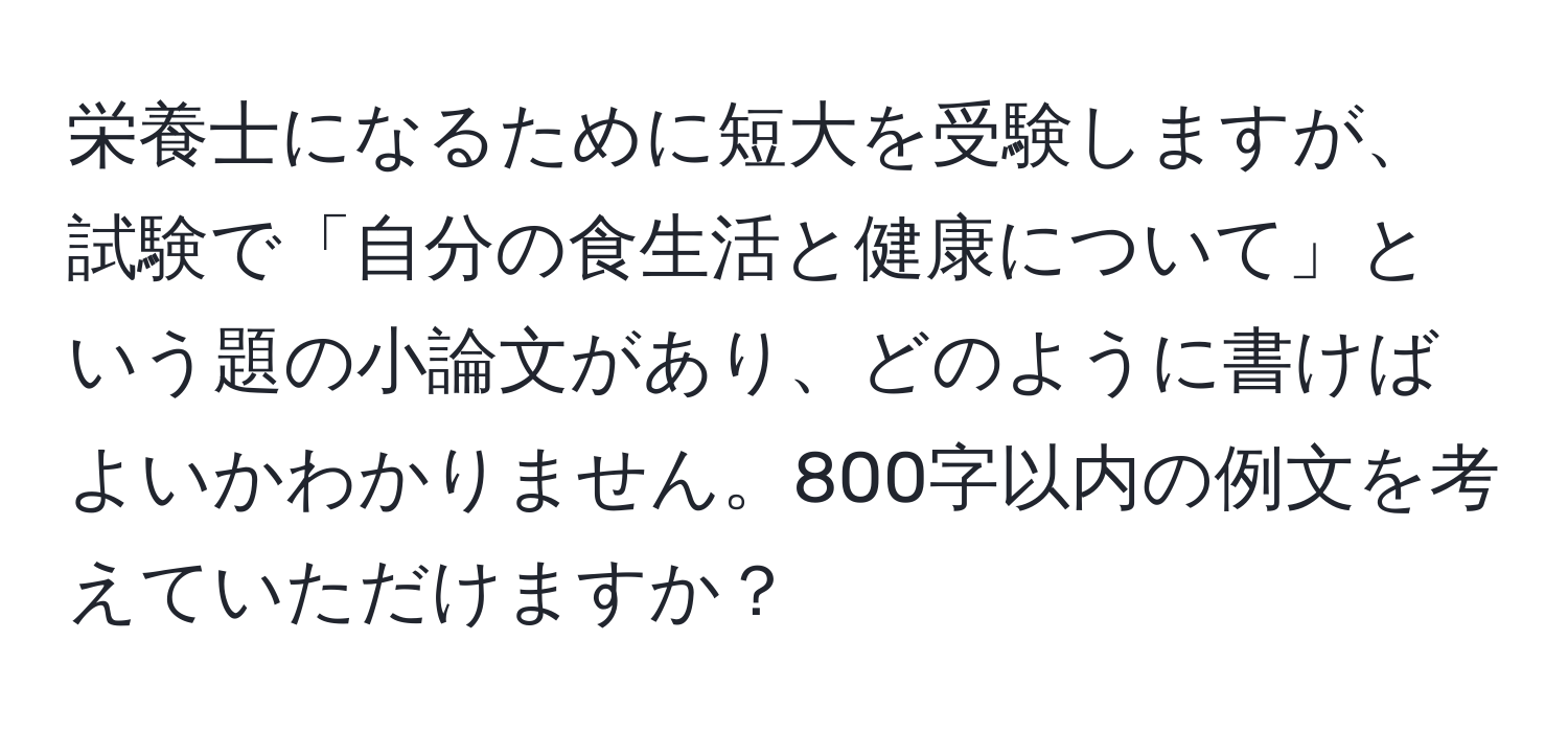 栄養士になるために短大を受験しますが、試験で「自分の食生活と健康について」という題の小論文があり、どのように書けばよいかわかりません。800字以内の例文を考えていただけますか？