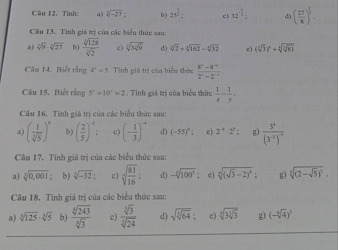 Tính: a) sqrt[3](-27); b) 25^(frac 3)2; 32^(-frac 2)5;
c)
d) ( 27/8 )^ 2/3 .
Câu 13. Tính giá trị của các biểu thức sau:
a) sqrt[5](9)· sqrt[5](27) b)  sqrt[3](128)/sqrt[3](2)  c) sqrt[5](3sqrt [3]9) d) sqrt[4](2)+sqrt[4](162)-sqrt[4](32) e) (sqrt[5](3))^6+sqrt[4](sqrt [5]81)
Câu 14. Biết rằng 4^x=5. Tính giá trị của biểu thức  (8^x-8^(-x))/2^x-2^(-x) .
Câu 15. Biết rằng 5^x=10^y=2. Tính giá trị của biểu thức  1/x - 1/y .
Câu 16. Tính giá trị của các biểu thức sau:
a) ( 1/sqrt[3](5) )^0 b) ( 2/5 )^-2; c) (- 1/3 )^-4 d) (-55)^0; e) 2^(-8)· 2^5 g) frac 3^4(3^(-2))^-3
Câu 17. Tính giá trị của các biểu thức sau:
a) sqrt[3](0,001) : b) sqrt[5](-32); c) sqrt[4](frac 81)16 d) -sqrt[6](100^3);e) sqrt[4]((sqrt 3)-2)^4; g) sqrt[5]((2-sqrt 5))^5.
Câu 18. Tính giá trị của các biểu thức sau:
a) sqrt[4](125)· sqrt[4](5) b)  sqrt[4](243)/sqrt[4](3)  c)  sqrt[3](3)/sqrt[3](24)  d) sqrt(sqrt [3]64); e) sqrt[4](3sqrt [3]3) g) (-sqrt[6](4))^3