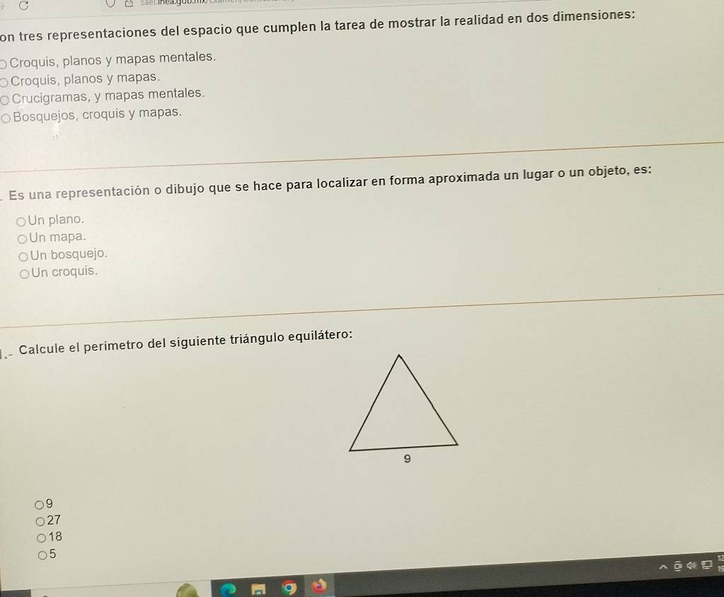 ==emheay
on tres representaciones del espacio que cumplen la tarea de mostrar la realidad en dos dimensiones:
Croquis, planos y mapas mentales.
Croquis, planos y mapas.
Crucigramas, y mapas mentales.
Bosquejos, croquis y mapas.
Es una representación o dibujo que se hace para localizar en forma aproximada un lugar o un objeto, es:
Un plano.
Un mapa.
Un bosquejo.
Un croquis.
Calcule el perímetro del siguiente triángulo equilátero:
9
27
18
5