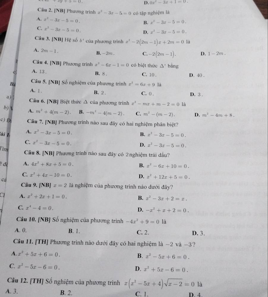 +xy+5=0.
D. 0x^2-3x+1=0.
Câu 2. [NB] Phương trình x^2-3x-5=0 có tập nghiệm là
A. x^2-3x-5=0.
B. x^2-3x-5=0.
C. x^2-3x-5=0.
D. x^2-3x-5=0.
Câu 3. [NB] Hệ số b' của phương trình x^2-2(2m-1)x+2m=0 là
A. 2m-1.
B. -2m . C. -2(2m-1). D. 1-2m.
Câu 4. [NB] Phương trình x^2-6x-1=0 có biệt thức △ ' bằng
A. 13 . B. 8 . C. 10 . D. 40 .
Bà Câu 5. [NB] Số nghiệm của phương trình x^2=6x+9 là
A. 1. B. 2 . C. 0 . D. 3 .
a) 7 Câu 6. [NB] Biệt thức △ của phương trình x^2-mx+m-2=0 là
b)  A. m^2+4(m-2). B. -m^2-4(m-2). C. m^2-(m-2). D. m^2-4m+8.
c) D Câu 7. [NB] Phương trình nào sau đây có hai nghiệm phân biệt?
ài 1 A. x^2-3x-5=0.
B. x^2-3x-5=0.
C. x^2-3x-5=0.
D. x^2-3x-5=0.
Tìm
Câu 8. [NB] Phương trình nào sau đây có 2nghiệm trái dấu?
đá A. 4x^2+8x+5=0. B. x^2-6x+10=0.
C. x^2+4x-10=0.
D. x^2+12x+5=0.
cá
Câu 9. [NB] x=2 là nghiệm của phương trình nào dưới đây?
CI A. x^2+2x+1=0.
B. x^2-3x+2=x.
C. x^4-4=0.
D. -x^2+x+2=0.
Câu 10. [NB] Số nghiệm của phương trình -4x^2+9=0 là
A. 0. B. 1. C. 2. D. 3.
Câu 11. [TH] Phương trình nào dưới đây có hai nghiệm là −2 và −3?
A. x^2+5x+6=0.
B. x^2-5x+6=0.
C. x^2-5x-6=0.
D. x^2+5x-6=0.
Câu 12. [TH] Số nghiệm của phương trình x(x^2-5x+4)sqrt(x-2)=0 là
A. 3. B. 2. C. 1. D. 4