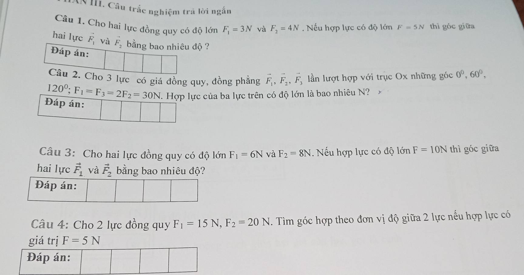 Câu trắc nghiệm trả lời ngắn 
Câu 1. Cho hai lực đồng quy có độ lớn F_1=3N và F_2=4N. Nếu hợp lực có độ lớn F=5N thì góc giữa 
hai lực vector F_1 và F_2 bằng bao nhiêu độ ? 
Đáp án: 
Câu 2. Cho 3 lực có giá đồng quy, đồng phẳng vector F_1, vector F_2, vector F_3 ln lượt hợp với trục Ox những góc 0^0, 60^0,
120^0; F_1=F_3=2F_2=30N 1 Hợp lực của ba lực trên có độ lớn là bao nhiêu N? 
Đáp án: 
Câu 3: Cho hai lực đồng quy có độ lớn F_1=6N và F_2=8N. Nếu hợp lực có độ lớn F=10N thì góc giữa 
hai lực vector F_1 và vector F_2 bằng bao nhiêu độ? 
Câu 4: Cho 2 lực đồng quy F_1=15N, F_2=20N. Tìm góc hợp theo đơn vị độ giữa 2 lực nếu hợp lực có 
giá trị F=5N
Đáp án: