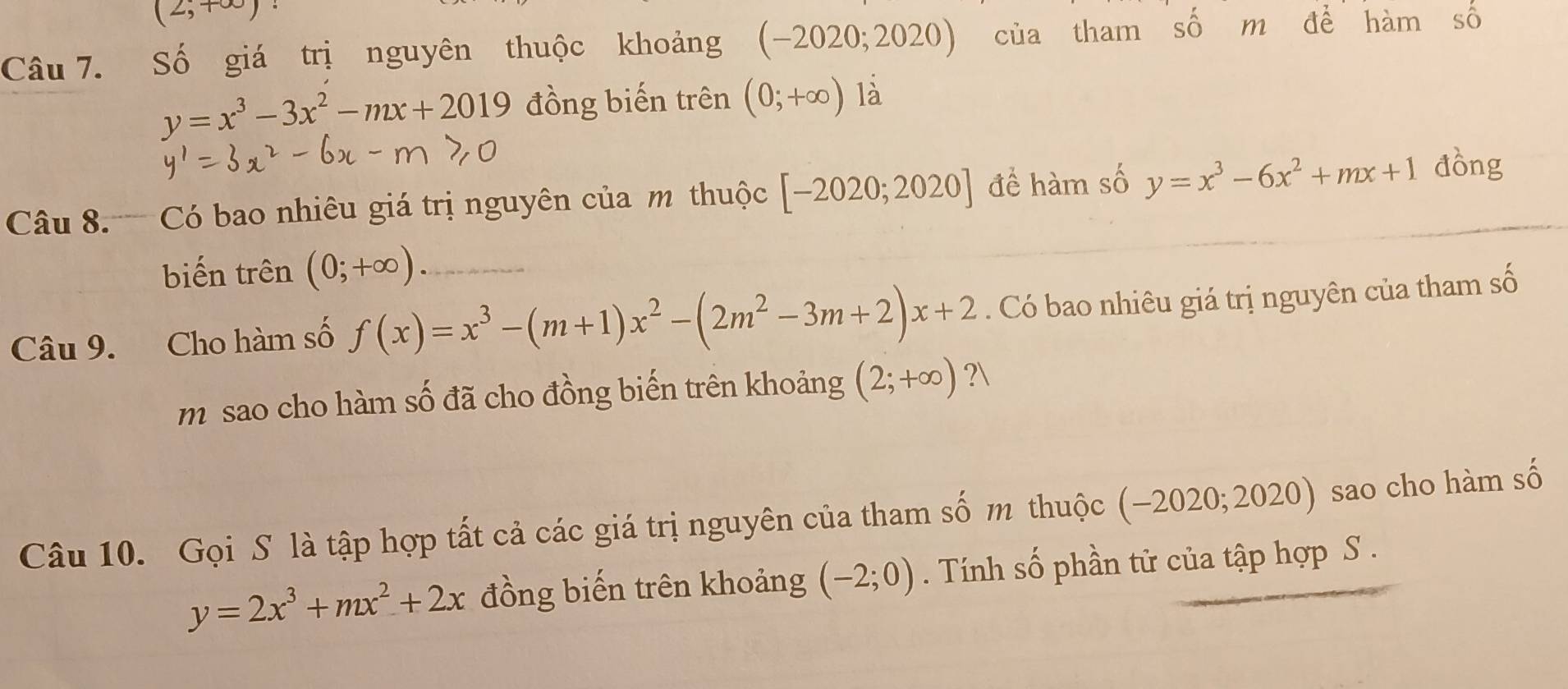 (2,+∈fty )
Câu 7. Số giá trị nguyên thuộc khoảng (-2020;2020) của tham số m để hàm số
y=x^3-3x^2-mx+2019 đồng biến trên (0;+∈fty ) là 
Câu 8. Có bao nhiêu giá trị nguyên của m thuộc [-2020;2020] để hàm số y=x^3-6x^2+mx+1 đồng 
biến trên (0;+∈fty ) _ 
Câu 9. Cho hàm số f(x)=x^3-(m+1)x^2-(2m^2-3m+2)x+2. Có bao nhiêu giá trị nguyên của tham số 
m sao cho hàm số đã cho đồng biến trên khoảng (2;+∈fty ) ? 
Câu 10. Gọi S là tập hợp tất cả các giá trị nguyên của tham số m thuộc (-2020;2020) sao cho hàm số
y=2x^3+mx^2+2x đồng biến trên khoảng (-2;0). Tính số phần tử của tập hợp S .