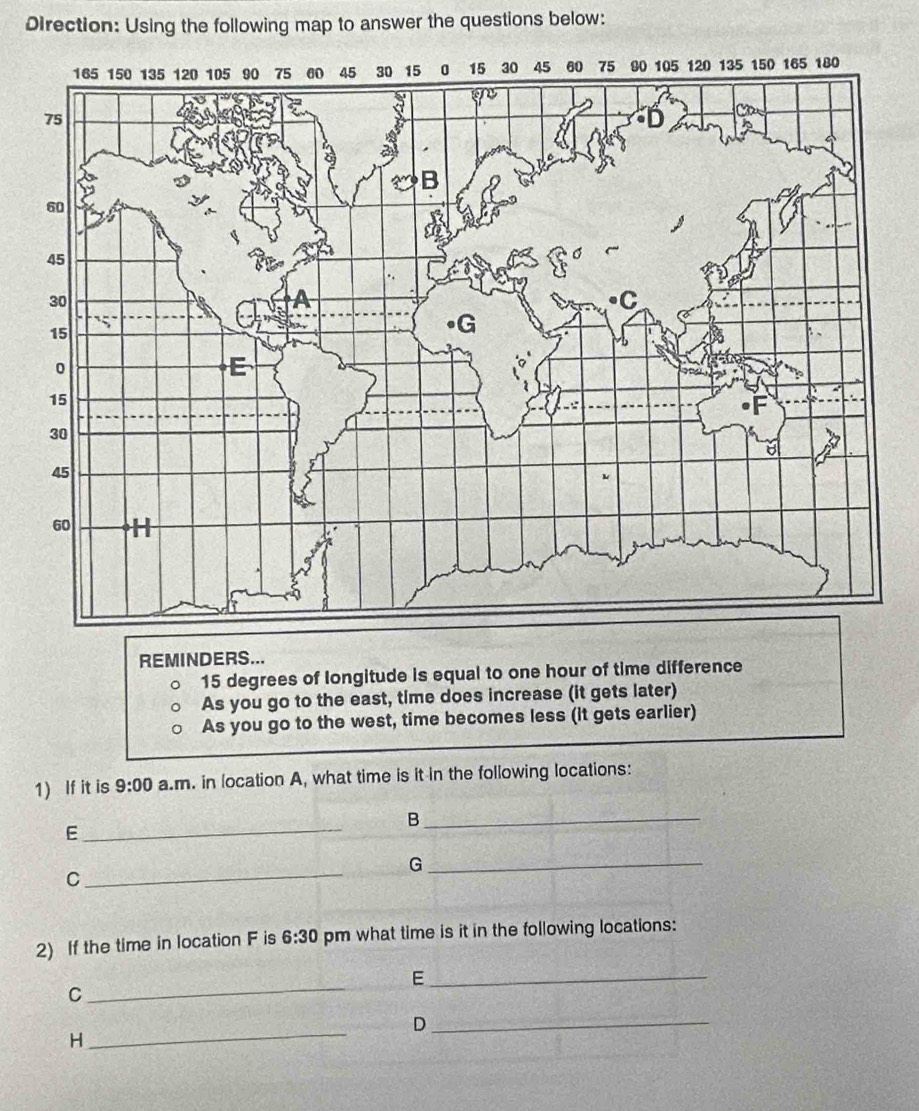 Direction: Using the following map to answer the questions below: 
REMINDERS...
15 degrees of longitude is equal to one hour of time difference 
As you go to the east, time does increase (it gets later) 
As you go to the west, time becomes less (it gets earlier) 
1) If it is 9:00 a.m. in location A, what time is it in the following locations: 
_B 
_E 
_G 
C 
_ 
2) If the time in location F is 6:30 pm what time is it in the following locations: 
_E 
C 
_ 
_ 
_D 
H