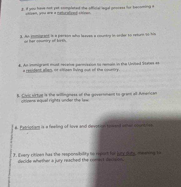 If you have not yet completed the official legal process for becoming a 
citizen, you are a naturalized citizen. 
3. An immigrant is a person who leaves a country in order to return to his 
or her country of birth. 
4. An immigrant must receive permission to remain in the United States as 
a resident alien, or citizen living out of the country. 
5. Civic virtue is the willingness of the government to grant all American 
citizens equal rights under the law. 
6. Patriotism is a feeling of love and devotion toward other countries. 
7. Every citizen has the responsibility to report for jury duty, meaning to 
decide whether a jury reached the correct decision.