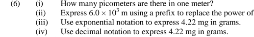 (6) (i) How many picometers are there in one meter? 
(ii) Express 6.0* 10^3m using a prefix to replace the power of 
(iii) Use exponential notation to express 4.22 mg in grams. 
(iv) Use decimal notation to express 4.22 mg in grams.