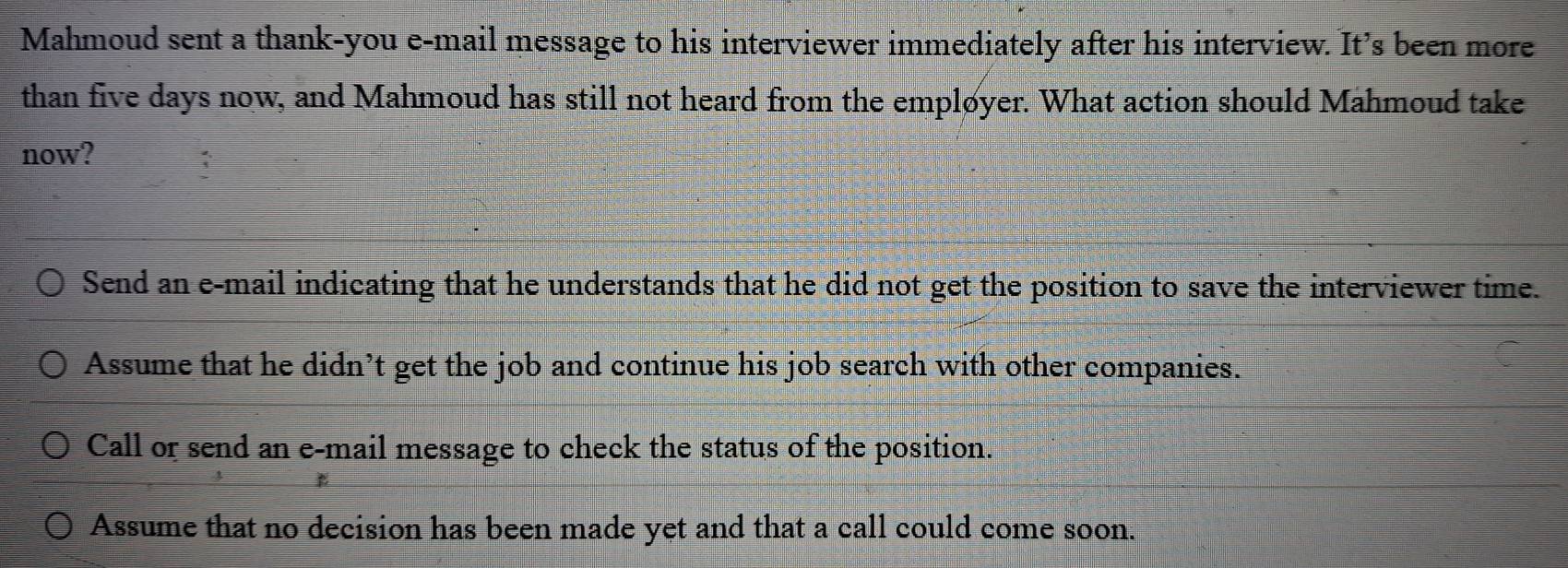 Mahmoud sent a thank-you e-mail message to his interviewer immediately after his interview. It’s been more
than five days now, and Mahmoud has still not heard from the empløyer. What action should Mahmoud take
now?
Send an e-mail indicating that he understands that he did not get the position to save the interviewer time.
Assume that he didn’t get the job and continue his job search with other companies.
Call or send an e-mail message to check the status of the position.
Assume that no decision has been made yet and that a call could come soon.