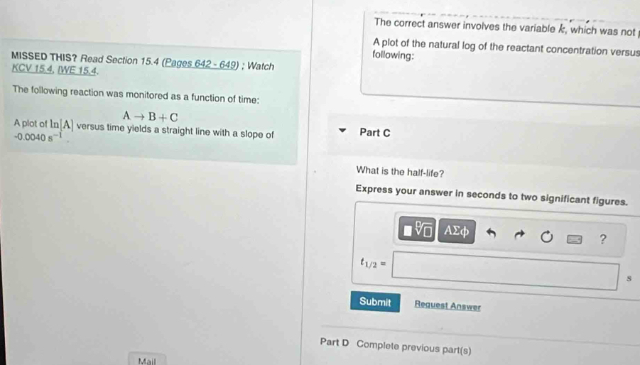 The correct answer involves the variable k, which was not 
A plot of the natural log of the reactant concentration versus 
following: 
MISSED THIS? Read Section 15.4 (Pages 642 - 649) ; Watch 
KCV 15.4, IWE 15.4. 
The following reaction was monitored as a function of time:
Ato B+C
A plot of ln [A] versus time yields a straight line with a slope of Part C
-0.0040s^(-1). 
What is the half-life? 
Express your answer in seconds to two significant figures. 
AΣφ 
?
t_1/2=
s 
Submit Request Answer 
Part D Complete previous part(s) 
Mail