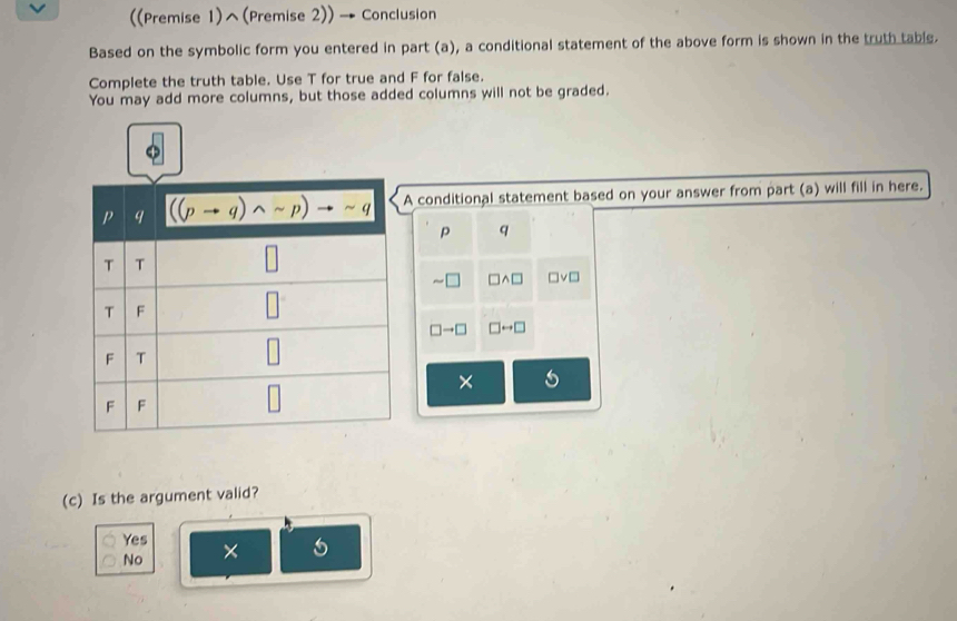 ((Premise 1)^(Premise 2)) → Conclusion
Based on the symbolic form you entered in part (a), a conditional statement of the above form is shown in the truth table.
Complete the truth table. Use T for true and F for false.
You may add more columns, but those added columns will not be graded.
conditional statement based on your answer from part (a) will fill in here.
p q
sim □ □ wedge □ □ vee □
□ to □ □ rightarrow □
× 5
(c) Is the argument valid?
Yes ×
No