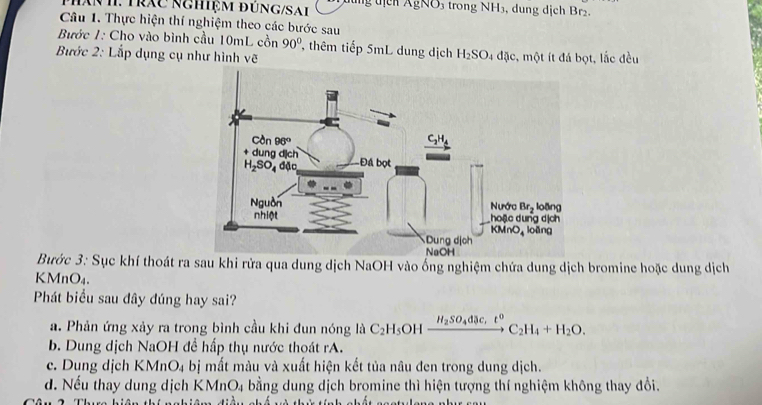 hăn h.  T ráC N ghiệM đÜn G S a h đung địcn AgNO₃ trong NH₃, dung dịch Br2.
Câu 1. Thực hiện thí nghiệm theo các bước sau
Bước 1: Cho vào bình cầu 10mL cồn 90° , thêm tiếp 5mL dung dịch H_2SO_4
Bước 2: Lắp dụng cụ như hình vẽ đặc, một ít đá bọt, lắc đều
Bước 3: Sục khí thoát ra sau khi rửa qua dung dịch NaOH vào ống nghiệm chứa dung dịch bromine hoặc dung dịch
KMnO₄.
Phát biểu sau đây đúng hay sai?
a. Phản ứng xảy ra trong bình cầu khi đun nóng là C_2H_5 OH xrightarrow H_2SO_4dac,t^0C_2H_4+H_2O.
b. Dung dịch NaOH để hấp thụ nước thoát rA.
c. Dung dịch K MnO_4 bị mất màu và xuất hiện kết tủa nâu đen trong dung dịch.
d. Nếu thay dung dịch KMnO4 bằng dung dịch bromine thì hiện tượng thí nghiệm không thay đổi.