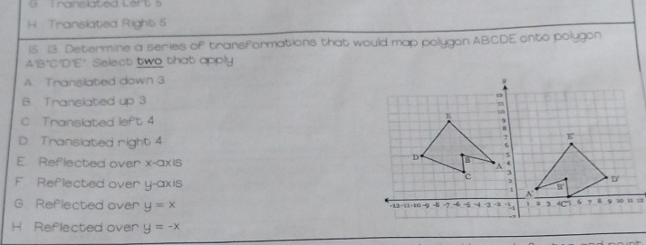 nanslated Lert 5
H. Translated Right 5
15. 13. Determine a series of transformations that would map polygon ABCDE onto polygon
A' B'C'D’E". Select two that apply
A. Translated down 3
B Translated up 3
C Translated left 4
D Transiated right 4
E Reflected over x-axis
F Reflected over y-axis
G Reflected over y=x
H Reflected over y=-x