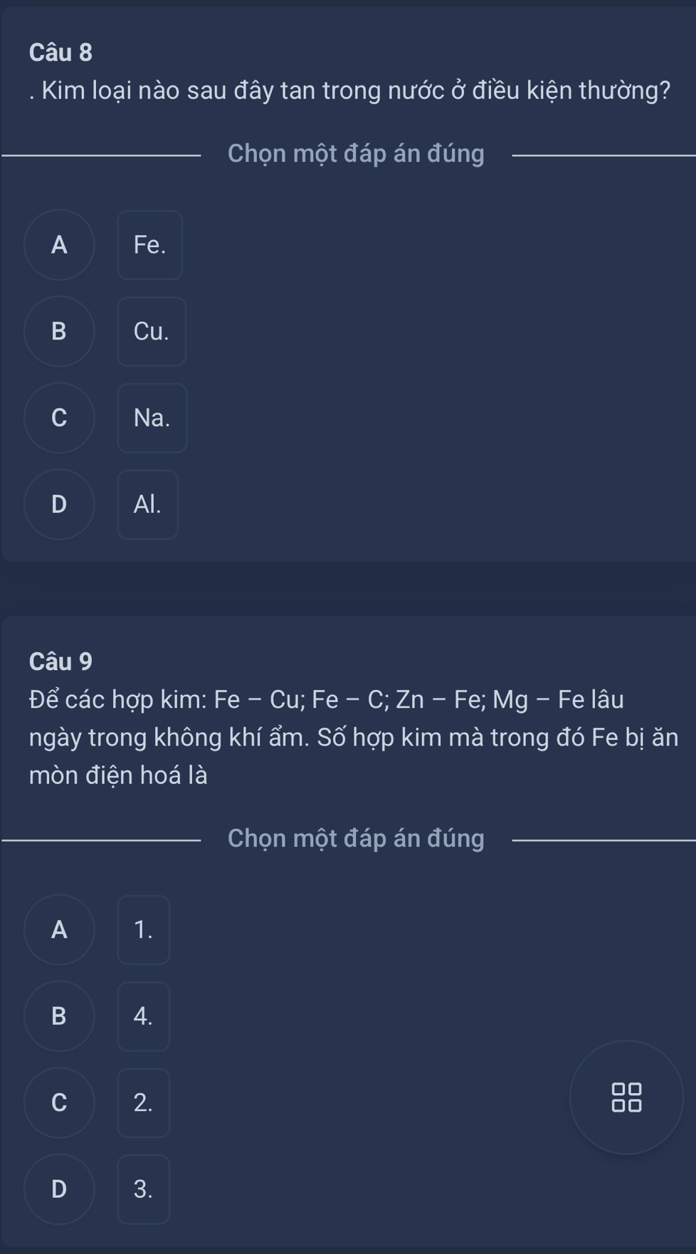 Kim loại nào sau đây tan trong nước ở điều kiện thường?
_Chọn một đáp án đúng_
A Fe.
B Cu.
C Na.
D Al.
Câu 9
Để các hợp kim: Fe - Cu; Fe - C; Zn - Fe; Mg - Fe lâu
ngày trong không khí ẩm. Số hợp kim mà trong đó Fe bị ăn
mòn điện hoá là
_Chọn một đáp án đúng_
A 1.
B A.
C 2.
D 3.