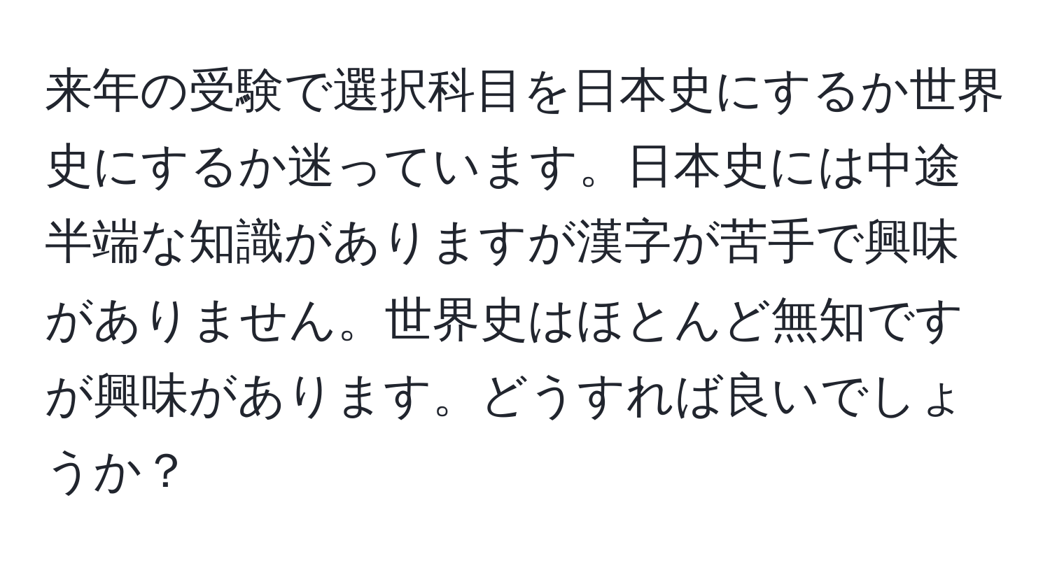 来年の受験で選択科目を日本史にするか世界史にするか迷っています。日本史には中途半端な知識がありますが漢字が苦手で興味がありません。世界史はほとんど無知ですが興味があります。どうすれば良いでしょうか？