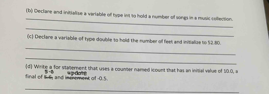 Declare and initialise a variable of type int to hold a number of songs in a music collection. 
_ 
(c) Declare a variable of type double to hold the number of feet and initialize to 52.80. 
_ 
_ 
(d) Write a for statement that uses a counter named icount that has an initial value of 10.0, a 
5· ( update 
final of 5.6, and increment of -0.5. 
_