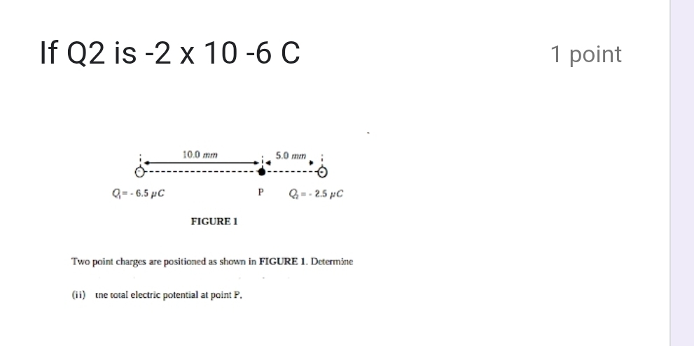 If Q2 is -2* 10-6C 1 point
10.0 mm 5.0 mm
Q_1=-6.5mu C
P Q_2=-2.5mu C
FIGURE 1 
Two point charges are positioned as shown in FIGURE 1. Determine 
(ii) the total electric potential at point P,