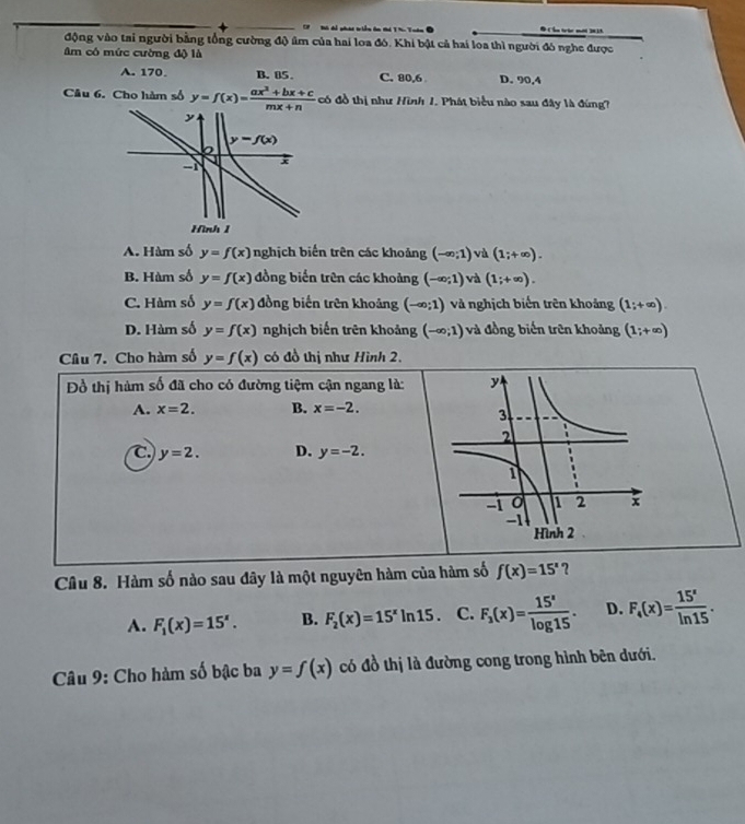 C7   Bó để phái triển ôn thi T hn Tuán # Cần tric mới 2013
động vào tai người bằng tổng cường độ âm của hai loa đó. Khi bật cả hai loa thì người đó nghe được
âm có mức cường độ là
A. 170. B. 05. C. 80,6 D. 90,4
Câu 6. Cho hàm số y=f(x)= (ax^2+bx+c)/mx+n  có đồ thị như Hình 1. Phát biểu nào sau đây là đúng?
A. Hàm số y=f(x) nghịch biến trên các khoảng (-∈fty ;1) và (1;+∈fty ).
B. Hàm số y=f(x) đồng biển trên các khoảng (-∈fty ;1) và (1;+∈fty ).
C. Hàm số y=f(x) đồng biến trên khoảng (-∈fty ;1) và nghịch biến trên khoảng (1;+∈fty ).
D. Hàm số y=f(x) nghịch biến trên khoảng (-∈fty ;1) và đồng biến trên khoảng (1;+∈fty )
Câu 7. Cho hàm số y=f(x) có đồ thị như Hình 2.
Đồ thị hàm số đã cho có đường tiệm cận ngang là:
A. x=2. B. x=-2.
C y=2. D. y=-2.
Câu 8. Hàm số nào sau đây là một nguyên hàm của hàm số f(x)=15^x ?
A. F_1(x)=15^x. B. F_2(x)=15^xln 15 C. F_3(x)= 15^x/log 15 . D. F_4(x)= 15^x/ln 15 .
Câu 9: Cho hàm số bậc ba y=f(x) có đồ thị là đường cong trong hình bên dưới.