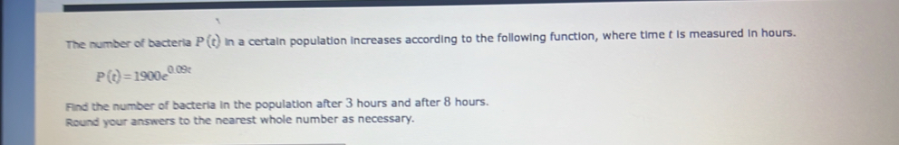 The number of bacteria P(t) in a certain population increases according to the following function, where time t is measured in hours.
P(t)=1900e^(0.09t)
Find the number of bacteria in the population after 3 hours and after 8 hours. 
Round your answers to the nearest whole number as necessary.