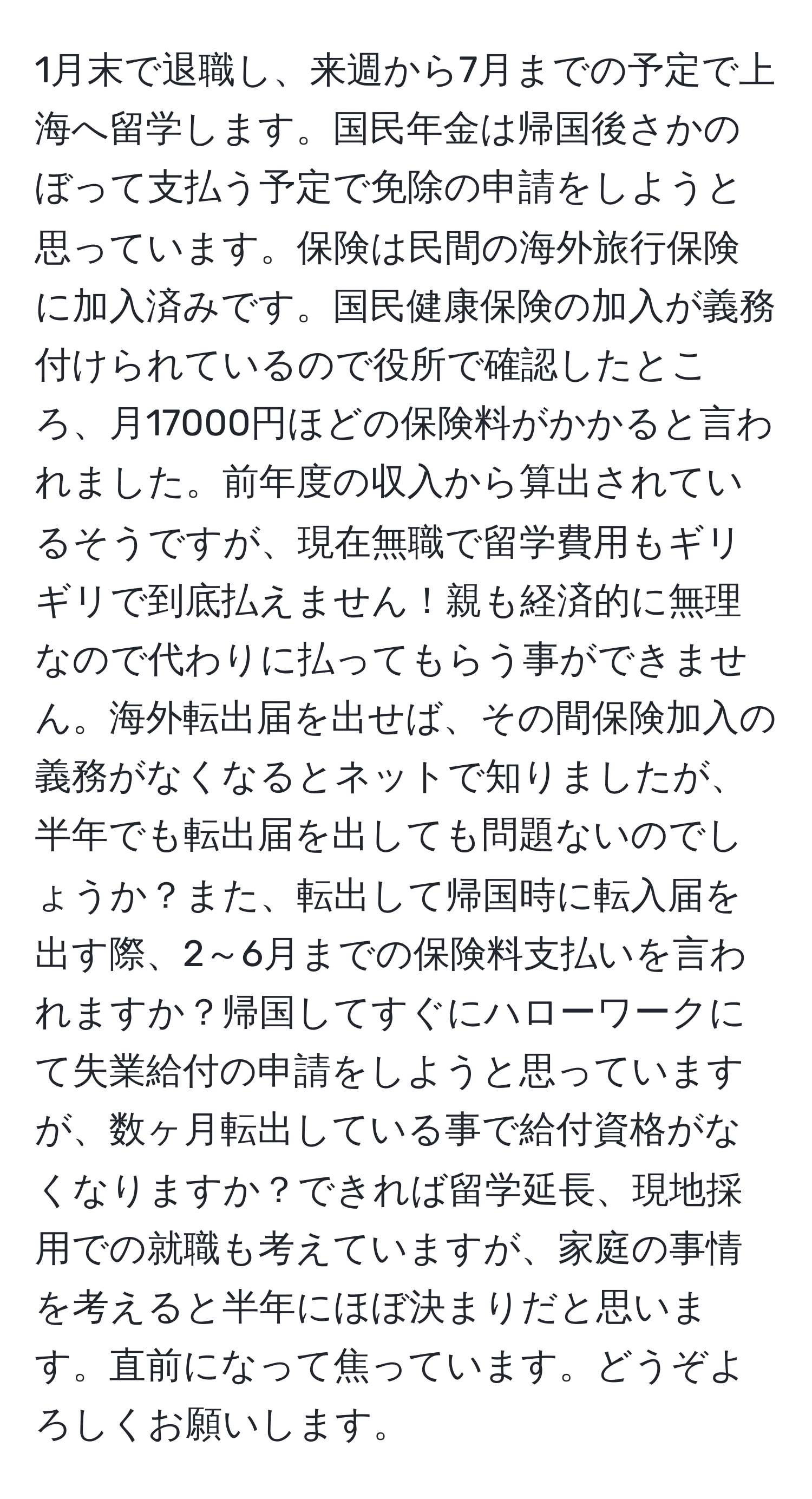 1月末で退職し、来週から7月までの予定で上海へ留学します。国民年金は帰国後さかのぼって支払う予定で免除の申請をしようと思っています。保険は民間の海外旅行保険に加入済みです。国民健康保険の加入が義務付けられているので役所で確認したところ、月17000円ほどの保険料がかかると言われました。前年度の収入から算出されているそうですが、現在無職で留学費用もギリギリで到底払えません！親も経済的に無理なので代わりに払ってもらう事ができません。海外転出届を出せば、その間保険加入の義務がなくなるとネットで知りましたが、半年でも転出届を出しても問題ないのでしょうか？また、転出して帰国時に転入届を出す際、2～6月までの保険料支払いを言われますか？帰国してすぐにハローワークにて失業給付の申請をしようと思っていますが、数ヶ月転出している事で給付資格がなくなりますか？できれば留学延長、現地採用での就職も考えていますが、家庭の事情を考えると半年にほぼ決まりだと思います。直前になって焦っています。どうぞよろしくお願いします。