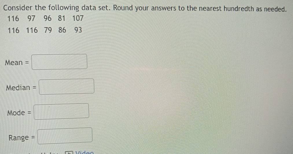 Consider the following data set. Round your answers to the nearest hundredth as needed.
116 97 96 81 107
116 116 79 86 93
Mean=□
Median=□
Mode=□
Range =□