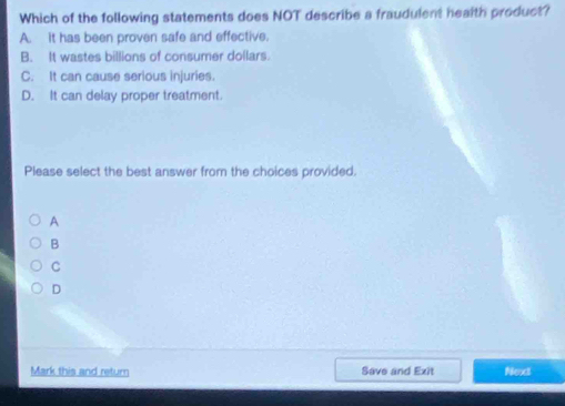 Which of the following statements does NOT describe a fraudulent health product?
A. it has been proven safe and effective.
B. It wastes billions of consumer dollars.
C. It can cause serious injuries.
D. It can delay proper treatment.
Please select the best answer from the choices provided.
A
B
C
D
Mark this and return Save and Exit Next