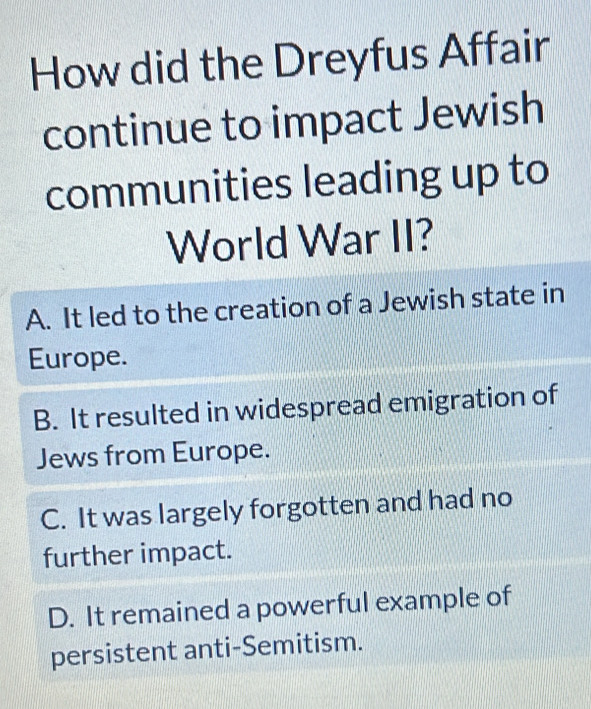 How did the Dreyfus Affair
continue to impact Jewish
communities leading up to
World War II?
A. It led to the creation of a Jewish state in
Europe.
B. It resulted in widespread emigration of
Jews from Europe.
C. It was largely forgotten and had no
further impact.
D. It remained a powerful example of
persistent anti-Semitism.