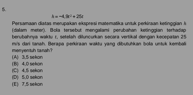 h=-4,9t^2+25t
Persamaan diatas merupakan ekspresi matematika untuk perkiraan ketinggian h
(dalam meter). Bola tersebut mengalami perubahan ketinggian terhadap
berubahnya waktu t, setelah diluncurkan secara vertikal dengan kecepatan 25
m/s dari tanah. Berapa perkiraan waktu yang dibutuhkan bola untuk kembali
menyentuh tanah?
(A) 3,5 sekon
(B) 4,0 sekon
(C) 4,5 sekon
(D) 5,0 sekon
(E) 7,5 sekon